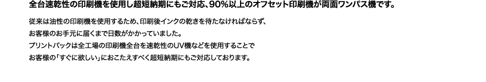 各台速乾性の印刷機を使用し超短納期にもご対応、90％以上のオフセット印刷機が両面ワンパス機です。
従来は油性の印刷機を使用するため、印刷後インクの乾きを待たねばならず、お客様のお手元に届くまで日数がかかっていました。
プリントパックは全工場の印刷機全台を速乾性のUV機などを使用することでお客様の「すぐ欲しい」におこたえするべく超短納期にもご対応しております。