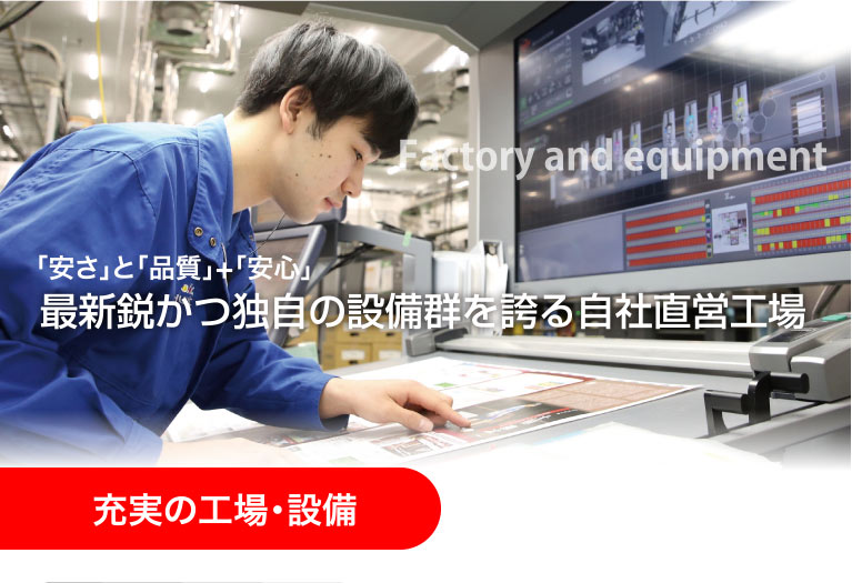 充実の工場・設備 Factory and equipment 「安さ」と「品質」+「安心」最新鋭かつ独自の設備群を誇る自社直営工場