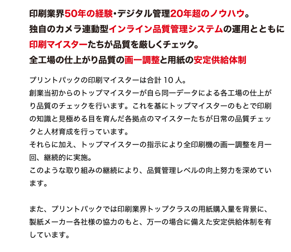 印刷業界50年の経験・デジタル管理20年超のノウハウ。
独自のカメラ連動型インライン品質管理システムの運用とともに
印刷マイスターたちが品質を厳しくチェック。
全工場の仕上がり品質の画一調整と用紙の安定供給体制
最新鋭設備のみを揃えた環境で、質の良い用紙を使用し、
厳しい目を持つ印刷マイスターによる独自の品質マネジメントシステムを実施。
プリントパックだからできる安心の印刷品質管理を行っています。
プリントパックの印刷マイスターは合計10 人。
創業当初からのトップマイスターが自ら同一データによる各工場の仕上が
り品質のチェックを行います。これを基にトップマイスターのもとで印刷
の知識と見極める目を育んだ各拠点のマイスターたちが日常の品質チェッ
クと人材育成を行っています。
それらに加え、トップマイスターの指示により全印刷機の画一調整を月一
回、継続的に実施。
このような取り組みの継続により、品質管理レベルの向上努力を深めてい
ます。
また、プリントパックでは印刷業界トップクラスの用紙購入量を背景に、
製紙メーカー各社様の協力のもと、万一の場合に備えた安定供給体制を有
しています。
