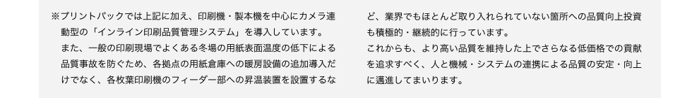 ※プリントパックでは上記に加え、印刷機・製本機を中心にカメラ連
動型の「インライン印刷品質管理システム」を導入しています。
また、一般の印刷現場でよくある冬場の用紙表面温度の低下による品質事故を防ぐため、各拠点の用紙倉庫への暖房設備の追加導入だけでなく、各枚葉印刷機のフィーダー部への昇温装置を設置するなインライン品質管理システムど、業界でもほとんど取り入れられていない箇所への品質向上投資も積極的・継続的に行っています。
これからも、より高い品質を維持した上でさらなる低価格での貢献を追求すべく、人と機械・システムの連携による品質の安定・向上に邁進してまいります。