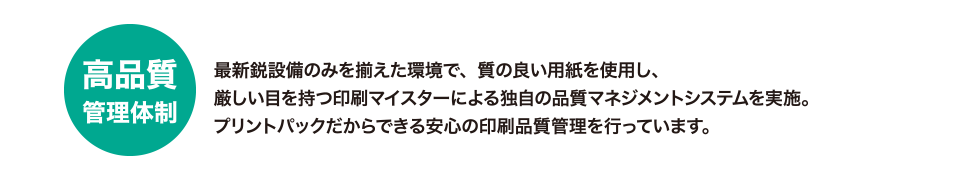 高品質管理体制
最新鋭設備のみを揃えた環境で、質の良い用紙を使用し、厳しい目を持つ印刷マイスターによる独自の品質マネジメントシステムを実施。
プリントパックだからできる安心の印刷品質管理を行っています。