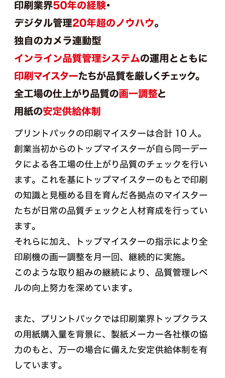 印刷業界50年の経験・デジタル管理20年超のノウハウ。
独自のカメラ連動型インライン品質管理システムの運用とともに
印刷マイスターたちが品質を厳しくチェック。
全工場の仕上がり品質の画一調整と用紙の安定供給体制
最新鋭設備のみを揃えた環境で、質の良い用紙を使用し、
厳しい目を持つ印刷マイスターによる独自の品質マネジメントシステムを実施。
プリントパックだからできる安心の印刷品質管理を行っています。
プリントパックの印刷マイスターは合計10 人。
創業当初からのトップマイスターが自ら同一データによる各工場の仕上が
り品質のチェックを行います。これを基にトップマイスターのもとで印刷
の知識と見極める目を育んだ各拠点のマイスターたちが日常の品質チェッ
クと人材育成を行っています。
それらに加え、トップマイスターの指示により全印刷機の画一調整を月一
回、継続的に実施。
このような取り組みの継続により、品質管理レベルの向上努力を深めてい
ます。
また、プリントパックでは印刷業界トップクラスの用紙購入量を背景に、
製紙メーカー各社様の協力のもと、万一の場合に備えた安定供給体制を有
しています。