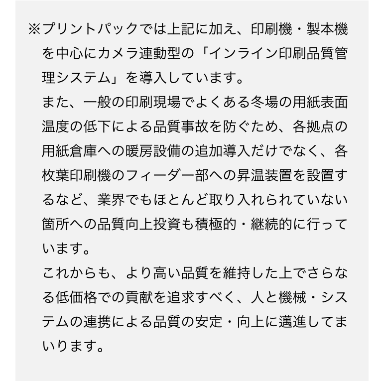 ※プリントパックでは上記に加え、印刷機・製本機を中心にカメラ連
動型の「インライン印刷品質管理システム」を導入しています。
また、一般の印刷現場でよくある冬場の用紙表面温度の低下による品質事故を防ぐため、各拠点の用紙倉庫への暖房設備の追加導入だけでなく、各枚葉印刷機のフィーダー部への昇温装置を設置するなインライン品質管理システムど、業界でもほとんど取り入れられていない箇所への品質向上投資も積極的・継続的に行っています。
これからも、より高い品質を維持した上でさらなる低価格での貢献を追求すべく、人と機械・システムの連携による品質の安定・向上に邁進してまいります。