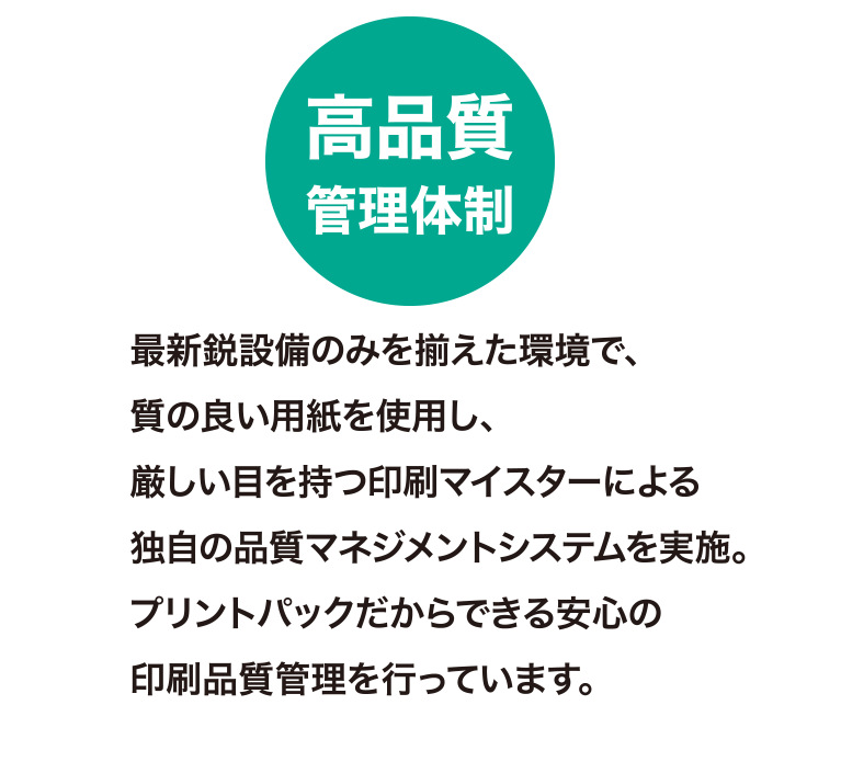 高品質管理体制
最新鋭設備のみを揃えた環境で、質の良い用紙を使用し、厳しい目を持つ印刷マイスターによる独自の品質マネジメントシステムを実施。
プリントパックだからできる安心の印刷品質管理を行っています。