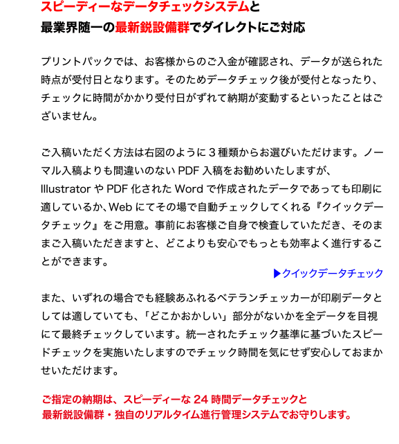 スピーディーなデータチェックシステムと
最業界随一の最新鋭設備群でダイレクトにご対応
プリントパックでは、お客様からのご入金が確認され、データが送られた
時点が受付日となります。そのためデータチェック後が受付となったり、
チェックに時間がかかり受付日がずれて納期が変動するといったことはご
ざいません。
ご入稿いただく方法は右図のように3 種類からお選びいただけます。ノー
マル入稿よりも間違いのないPDF 入稿をお勧めいたしますが、
Illustrator やPDF 化されたWord で作成されたデータであっても印刷に
適しているか、Web にてその場で自動チェックしてくれる『クイックデー
タチェック』をご用意。事前にお客様ご自身で検査していただき、そのま
まご入稿いただきますと、どこよりも安心でもっとも効率よく進行するこ
とができます。
また、いずれの場合でも経験あふれるベテランチェッカーが印刷データと
しては適していても、「どこかおかしい」部分がないかを全データを目視
にて最終チェックしています。統一されたチェック基準に基づいたスピー
ドチェックを実施いたしますのでチェック時間を気にせず安心しておまか
せいただけます。
ご指定の納期は、スピーディーな24 時間データチェックと
最新鋭設備群・独自のリアルタイム進行管理システムでお守りします。