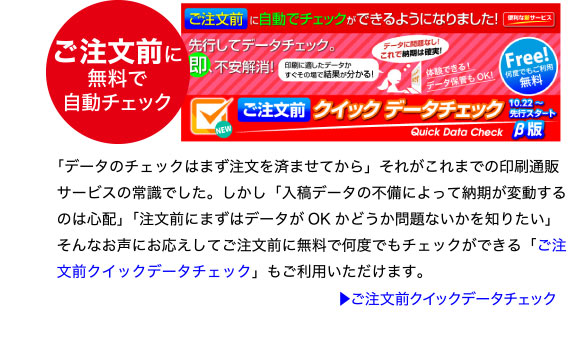 ご注文前に無料で自動チェック「ご注文前クイックデータチェック」
「データのチェックはまず注文を済ませてから」それがこれまでの印刷通販
サービスの常識でした。しかし「入稿データの不備によって納期が変動する
のは心配」「注文前にまずはデータがOK かどうか問題ないかを知りたい」
そんなお声にお応えしてご注文前に無料で何度でもチェックができる「ご注
文前クイックデータチェック」もご利用いただけます。