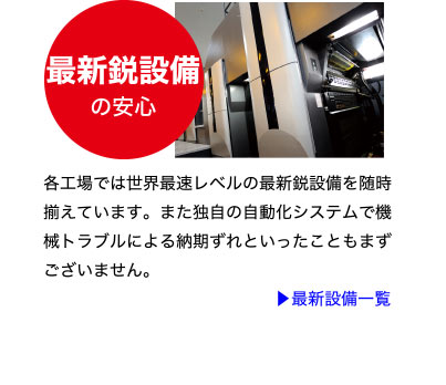 最新鋭設備の安心
各工場では世界最速レベルの最新鋭設備を随時
揃えています。また独自の自動化システムで機
械トラブルによる納期ずれといったこともまず
ございません。
