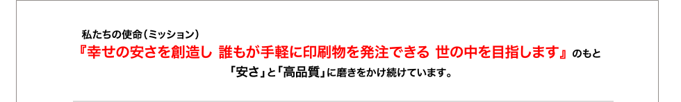私たちの使命（ミッション）　　　　　　　　　　　　　　　　　　　　　　　　　　　　　　　　　　　　　　
『幸せの安さを創造し 誰もが手軽に印刷物を発注できる 世の中を目指します』 のもと
「安さ」と「高品質」に磨きをかけ続けています。