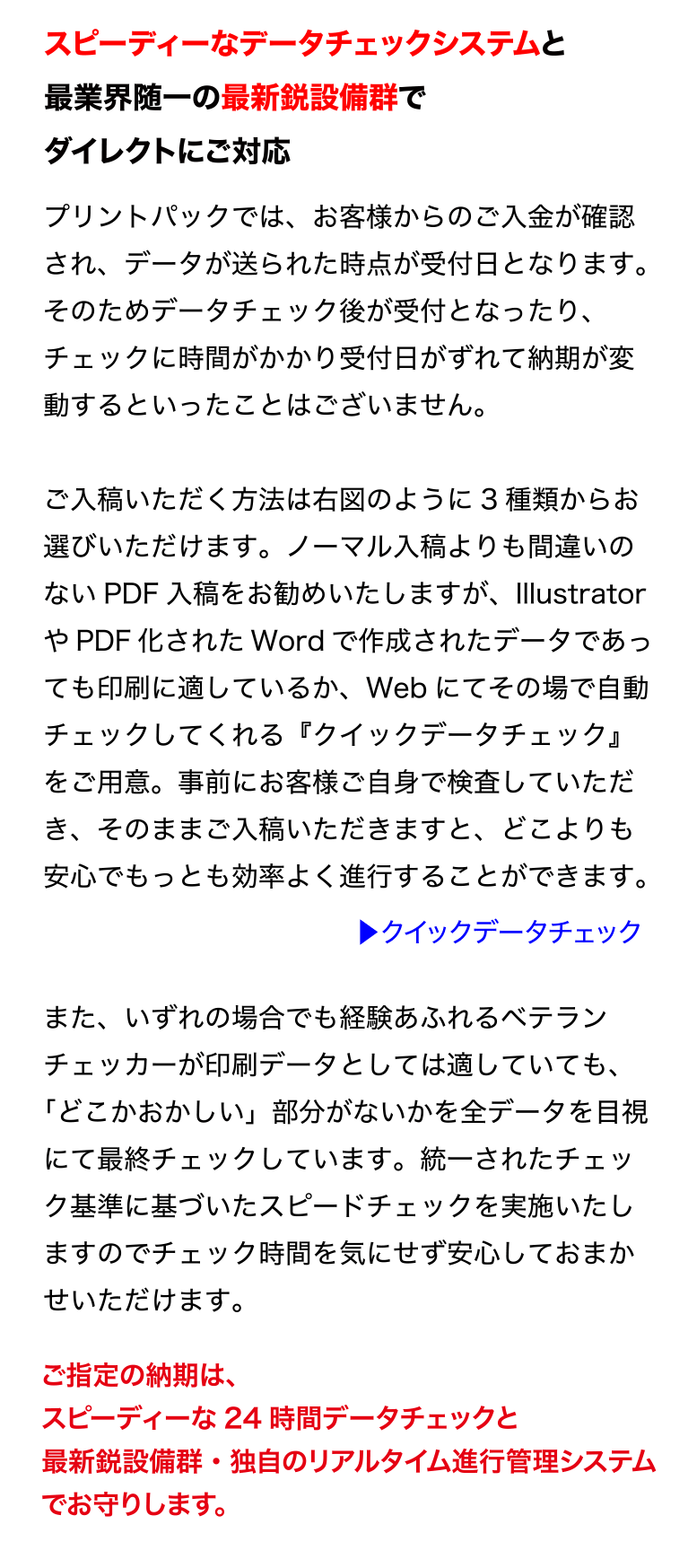 スピーディーなデータチェックシステムと
最業界随一の最新鋭設備群でダイレクトにご対応
プリントパックでは、お客様からのご入金が確認され、データが送られた
時点が受付日となります。そのためデータチェック後が受付となったり、
チェックに時間がかかり受付日がずれて納期が変動するといったことはご
ざいません。
ご入稿いただく方法は右図のように3 種類からお選びいただけます。ノー
マル入稿よりも間違いのないPDF 入稿をお勧めいたしますが、
Illustrator やPDF 化されたWord で作成されたデータであっても印刷に
適しているか、Web にてその場で自動チェックしてくれる『クイックデー
タチェック』をご用意。事前にお客様ご自身で検査していただき、そのま
まご入稿いただきますと、どこよりも安心でもっとも効率よく進行するこ
とができます。
また、いずれの場合でも経験あふれるベテランチェッカーが印刷データと
しては適していても、「どこかおかしい」部分がないかを全データを目視
にて最終チェックしています。統一されたチェック基準に基づいたスピー
ドチェックを実施いたしますのでチェック時間を気にせず安心しておまか
せいただけます。
ご指定の納期は、スピーディーな24 時間データチェックと
最新鋭設備群・独自のリアルタイム進行管理システムでお守りします。
