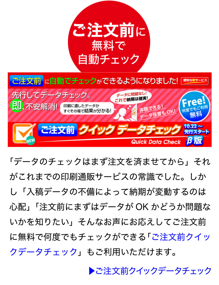 ご注文前に無料で自動チェック「ご注文前クイックデータチェック」
「データのチェックはまず注文を済ませてから」それがこれまでの印刷通販
サービスの常識でした。しかし「入稿データの不備によって納期が変動する
のは心配」「注文前にまずはデータがOK かどうか問題ないかを知りたい」
そんなお声にお応えしてご注文前に無料で何度でもチェックができる「ご注
文前クイックデータチェック」もご利用いただけます。