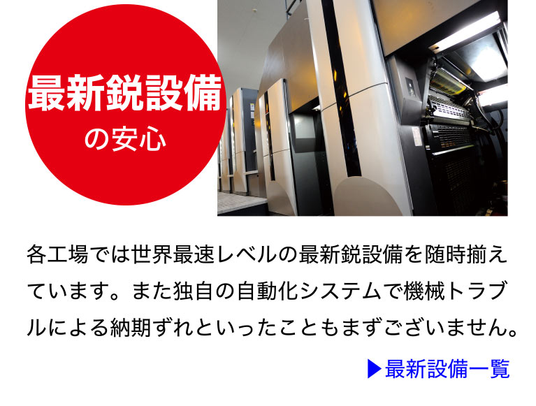 最新鋭設備の安心
各工場では世界最速レベルの最新鋭設備を随時
揃えています。また独自の自動化システムで機
械トラブルによる納期ずれといったこともまず
ございません。