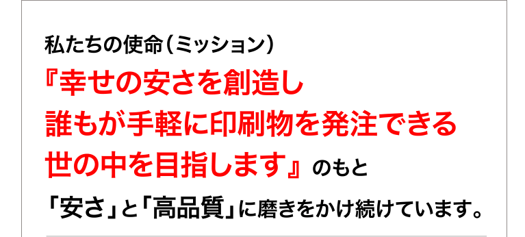 私たちの使命（ミッション）　　　　　　　　　　　　　　　　　　　　　　　　　　　　　　　　　　　　　　
『幸せの安さを創造し 誰もが手軽に印刷物を発注できる 世の中を目指します』 のもと
「安さ」と「高品質」に磨きをかけ続けています。