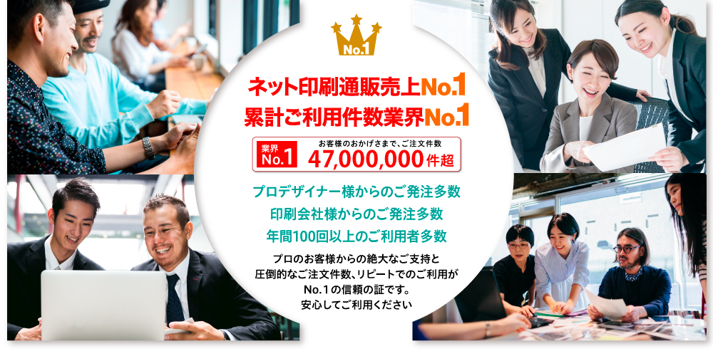 安い”に自信 ご登録ユーザー様数業界No.1 ネット印刷通販売上No.1 累計ご利用件数業界No.1N 業界o.1 累計 ご注文件数2,200万件超プロデザイナー様からのご発注多数 印刷会社様からのご発注多数 年間100回以上のご利用者多数プロのお客様からの絶大なご支持と 圧倒的なご注文件数、リピートでのご利用が No.１の信頼の証です。安心してご利用ください
