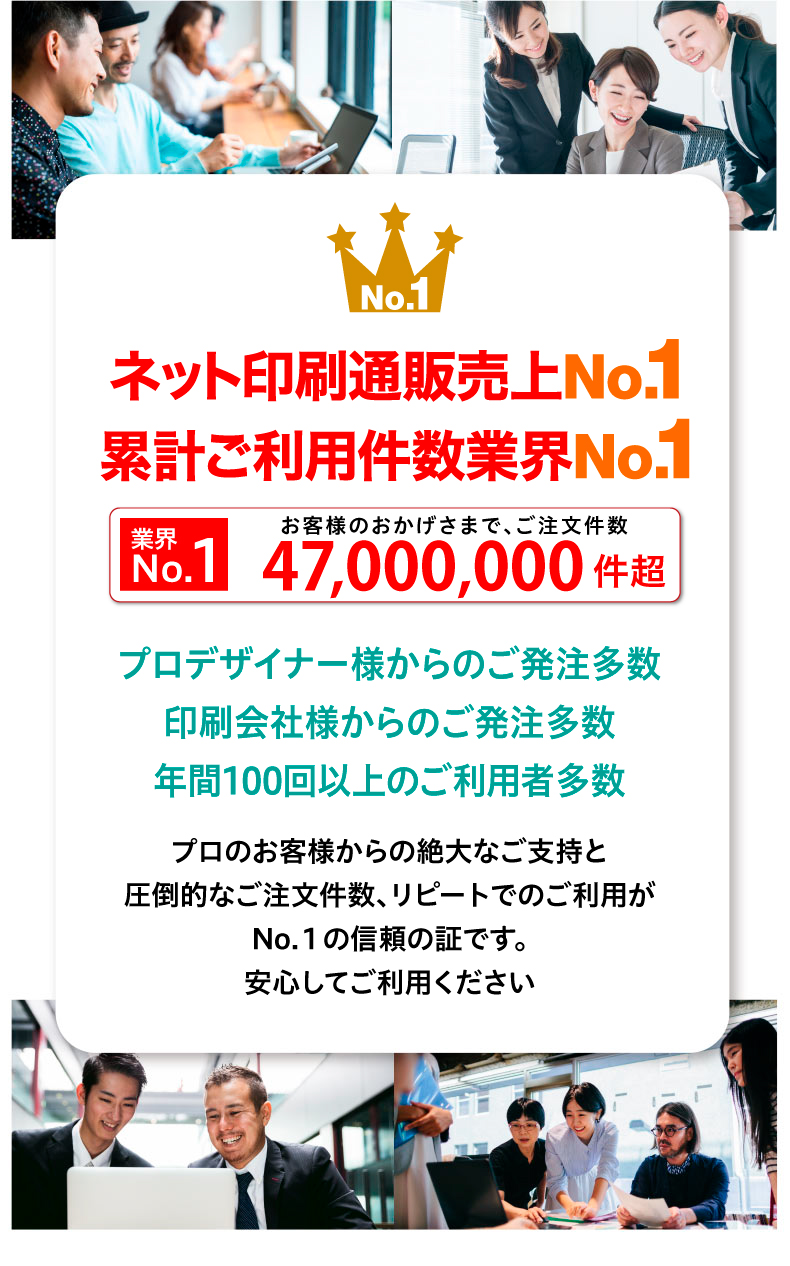 安い”に自信 ご登録ユーザー様数業界No.1 ネット印刷通販売上No.1 累計ご利用件数業界No.1N 業界o.1 累計 ご注文件数2,200万件超プロデザイナー様からのご発注多数 印刷会社様からのご発注多数 年間100回以上のご利用者多数プロのお客様からの絶大なご支持と 圧倒的なご注文件数、リピートでのご利用が No.１の信頼の証です。安心してご利用ください